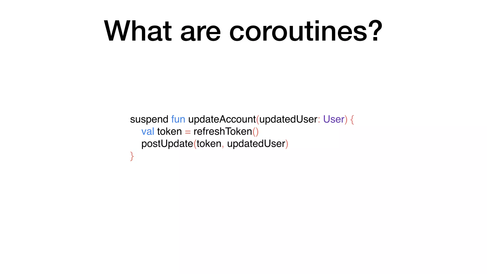 What are coroutines?
suspend fun updateAccount(updatedUser: User) {
val token = refreshToken()
postUpdate(token, updatedUser)
}
 