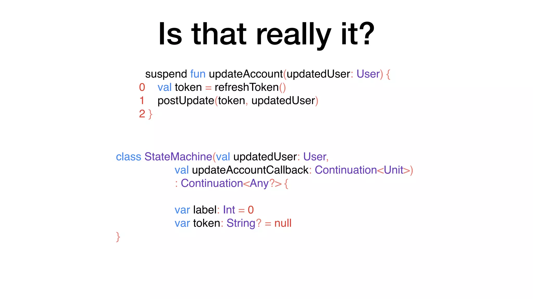 Is that really it?
suspend fun updateAccount(updatedUser: User) {
0 val token = refreshToken()
1 postUpdate(token, updatedUser)
2 }
class StateMachine(val updatedUser: User,
val updateAccountCallback: Continuation<Unit>)
: Continuation<Any?> {
var label: Int = 0
var token: String? = null
}
 