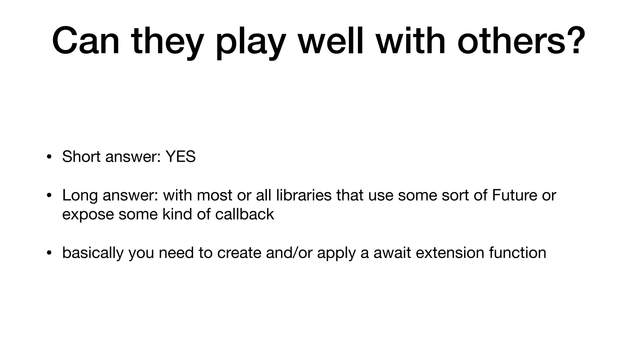 Can they play well with others?
• Short answer: YES

• Long answer: with most or all libraries that use some sort of Future or
expose some kind of callback

• basically you need to create and/or apply a await extension function
 