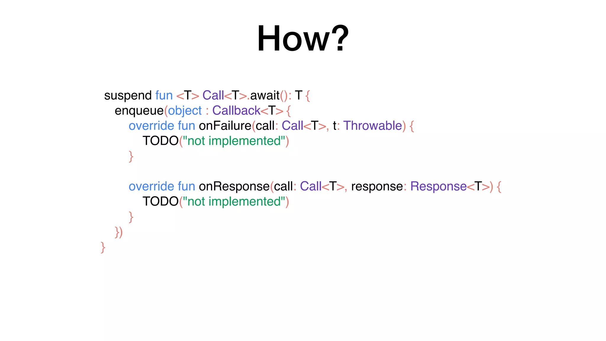 How?
suspend fun <T> Call<T>.await(): T {
enqueue(object : Callback<T> {
override fun onFailure(call: Call<T>, t: Throwable) {
TODO("not implemented")
}
override fun onResponse(call: Call<T>, response: Response<T>) {
TODO("not implemented")
}
})
}
 