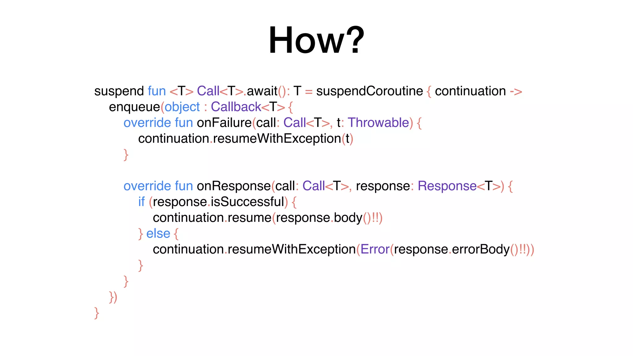 How?
suspend fun <T> Call<T>.await(): T = suspendCoroutine { continuation ->
enqueue(object : Callback<T> {
override fun onFailure(call: Call<T>, t: Throwable) {
continuation.resumeWithException(t)
}
override fun onResponse(call: Call<T>, response: Response<T>) {
if (response.isSuccessful) {
continuation.resume(response.body()!!)
} else {
continuation.resumeWithException(Error(response.errorBody()!!))
}
}
})
}
 