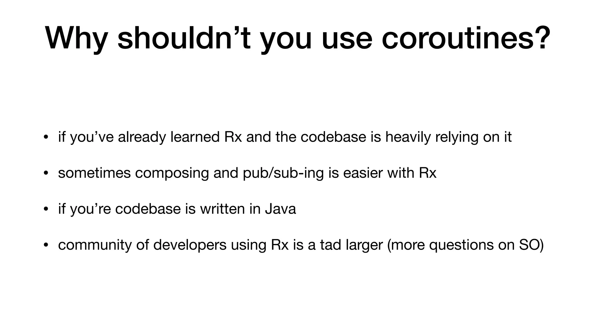 Why shouldn’t you use coroutines?
• if you’ve already learned Rx and the codebase is heavily relying on it

• sometimes composing and pub/sub-ing is easier with Rx

• if you’re codebase is written in Java

• community of developers using Rx is a tad larger (more questions on SO)
 