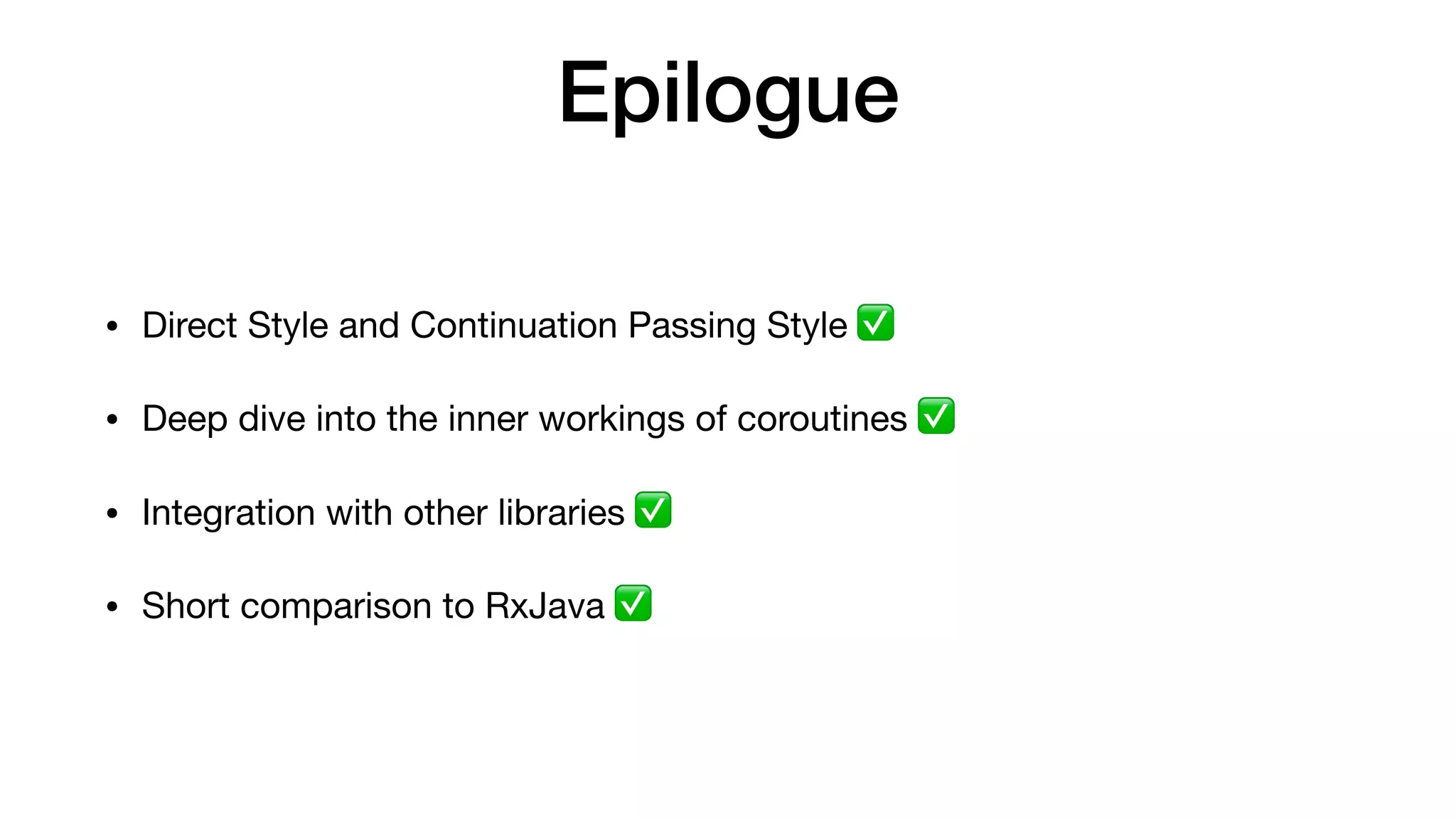 Epilogue
• Direct Style and Continuation Passing Style ✅ 

• Deep dive into the inner workings of coroutines ✅ 

• Integration with other libraries ✅ 

• Short comparison to RxJava ✅
 