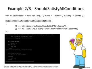 Example 1/3 - ShouldBeOneOf
var apu = new Person() { Name = "Apu" };
var homer = new Person() { Name = "Homer" };
var skinner = new Person() { Name = "Skinner" };
var barney = new Person() { Name = "Barney" };
var theBeSharps = new List<Person>() { homer, skinner, barney };
apu.ShouldBeOneOf(theBeSharps.ToArray());
Apu
should be one of
[Homer, Skinner, Barney]
but was
Apu
Source: http://docs.shouldly-lib.net/v2.4.0/docs/shouldbeoneof
 