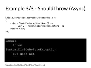 Example 2/3 - ShouldSatisfyAllConditions
var millionaire = new Person() { Name = "Homer", Salary = 30000 };
millionaire.ShouldSatisfyAllConditions
(
() => millionaire.Name.ShouldBe("Mr.Burns"),
() => millionaire.Salary.ShouldBeGreaterThan(1000000)
);
millionaire should satisfy all the conditions specified, but does not.
The following errors were found ...
--------------- Error 1 ---------------
millionaire.Name
should be
"Mr.Burns"
but was
"Homer"
--------------- Error 2 ---------------
millionaire.Salary
should be greater than
1000000
but was
30000
-----------------------------------------
Source: http://docs.shouldly-lib.net/v2.4.0/docs/shouldsatisfyallconditions
 