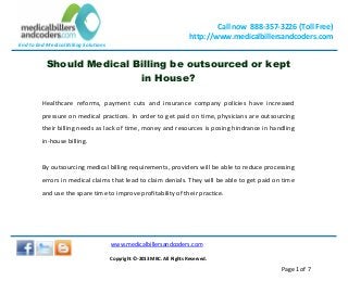 End to End Medical Billing Solutions
Call now 888-357-3226 (Toll Free)
http://www.medicalbillersandcoders.com
www.medicalbillersandcoders.com
Copyright ©-2013 MBC. All Rights Reserved.
Page 1 of 7
Should Medical Billing be outsourced or kept
in House?
Healthcare reforms, payment cuts and insurance company policies have increased
pressure on medical practices. In order to get paid on time, physicians are outsourcing
their billing needs as lack of time, money and resources is posing hindrance in handling
in-house billing.
By outsourcing medical billing requirements, providers will be able to reduce processing
errors in medical claims that lead to claim denials. They will be able to get paid on time
and use the spare time to improve profitability of their practice.
 