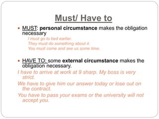 Must/ Have to 
 MUST: personal circumstance makes the obligation 
necessary 
I must go to bed earlier. 
They must do something about it. 
You must come and see us some time. 
 HAVE TO: some external circumstance makes the 
obligation necessary. 
I have to arrive at work at 9 sharp. My boss is very 
strict. 
We have to give him our answer today or lose out on 
the contract. 
You have to pass your exams or the university will not 
accept you. 
 