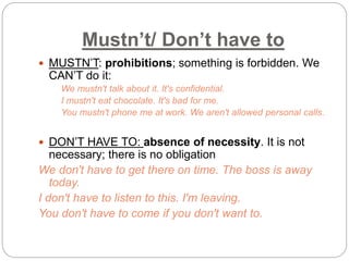 Mustn’t/ Don’t have to 
 MUSTN’T: prohibitions; something is forbidden. We 
CAN’T do it: 
We mustn't talk about it. It's confidential. 
I mustn't eat chocolate. It's bad for me. 
You mustn't phone me at work. We aren't allowed personal calls. 
 DON’T HAVE TO: absence of necessity. It is not 
necessary; there is no obligation 
We don't have to get there on time. The boss is away 
today. 
I don't have to listen to this. I'm leaving. 
You don't have to come if you don't want to. 
