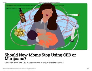 4/3/2021 Should New Moms Stop Using CBD or Marijuana?
https://cannabis.net/blog/opinion/should-new-moms-stop-using-cbd-or-marijuana 2/14
Should New Moms Stop Using CBD or
Marijuana?
Can a new mom take CBD or use cannabis, or should she take a break?
 Edit Article (https://cannabis.net/mycannabis/c-blog-entry/update/should-new-moms-stop-using-cbd-or-marijuana)
 Article List (https://cannabis.net/mycannabis/c-blog)
 