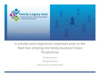 Is outside work experience important prior to the 
   Next Gen entering the family business? Asian 
                  Perspectives
                      Christian Stewart
                     Managing Director
               Family Legacy Asia (HK) Limited
 