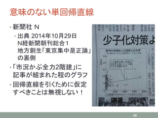意味のない単回帰直線
• 新聞社 Ｎ
• 出典 2014年10月29日
Ｎ経新聞朝刊総合１
地方創生「東京集中是正論」
の裏側
• 「市況かぶ全力2階建」に
記事が組まれた程のグラフ
• 回帰直線を引くために仮定
すべきことは無視しない！
20
 
