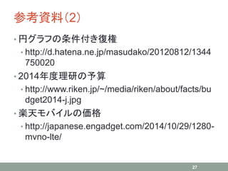 参考資料（2）
• 円グラフの条件付き復権
• http://d.hatena.ne.jp/masudako/20120812/1344
750020
• 2014年度理研の予算
• http://www.riken.jp/~/media/riken/about/facts/bu
dget2014-j.jpg
• 楽天モバイルの価格
• http://japanese.engadget.com/2014/10/29/1280-
mvno-lte/
27
 