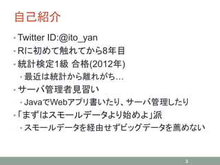 自己紹介
• Twitter ID:@ito_yan
• Rに初めて触れてから8年目
• 統計検定1級 合格(2012年)
• 最近は統計から離れがち…
• サーバ管理者見習い
• JavaでWebアプリ書いたり、サーバ管理したり
• 「まずはスモールデータより始めよ」派
• スモールデータを経由せずビッグデータを薦めない
3
 