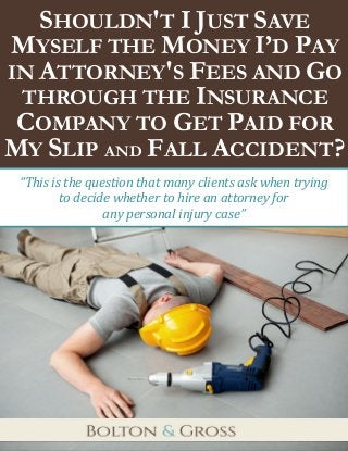 Shouldn’t I Just Save Myself the Money I’d Pay in Attorney’s Fees and Go through the Insurance 
Company to Get Paid for My Slip and Fall Accident? 
1 
SHOULDN'T I JUST SAVE MYSELF THE MONEY I’D PAY IN ATTORNEY'S FEES AND GO THROUGH THE INSURANCE COMPANY TO GET PAID FOR MY SLIP AND FALL ACCIDENT? 
“This is the question that many clients ask when trying 
to decide whether to hire an attorney for 
any personal injury case”  