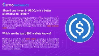 Should one invest in USDC; Is it a better
alternative to Tether?
Whenever it comes to knowing about USDC, it is very important to have a
clear understanding of the stablecoins. These can be defined as those
digital assets that have the potential to withstand volatility by tracking the
values of more stable assets like fiat money including the U.S. Dollar. When
it comes to storing USDC, then Ledger Nano S is the best USDC hardware
wallet to consider.
Which are the top USDC wallets known?
MetaMask is one of the best USDC wallets operating as a decentralized
digital wallet. It allows users to buy, sell, and get digital currencies. The
wallet lets customization of transaction fees by the users. Users won’t find
any problem understanding the browser of this wallet, since it is very easy
to understand. Moreover, it is accessible through numerous systems, as it
is open-source software.
 