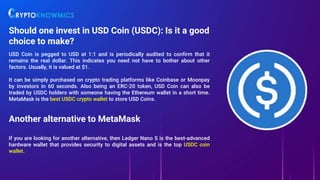 Should one invest in USD Coin (USDC): Is it a good
choice to make?
USD Coin is pegged to USD at 1:1 and is periodically audited to confirm that it
remains the real dollar. This indicates you need not have to bother about other
factors. Usually, it is valued at $1.
It can be simply purchased on crypto trading platforms like Coinbase or Moonpay
by investors in 60 seconds. Also being an ERC-20 token, USD Coin can also be
traded by USDC holders with someone having the Ethereum wallet in a short time.
MetaMask is the best USDC crypto wallet to store USD Coins.
Another alternative to MetaMask
If you are looking for another alternative, then Ledger Nano S is the best-advanced
hardware wallet that provides security to digital assets and is the top USDC coin
wallet.
 