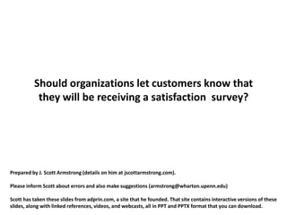 Should organizations let customers know that
           they will be receiving a satisfaction survey?




Prepared by J. Scott Armstrong (details on him at jscottarmstrong.com).

Please inform Scott about errors and also make suggestions (armstrong@wharton.upenn.edu)

Scott has taken these slides from adprin.com, a site that he founded. That site contains interactive versions of these
slides, along with linked references, videos, and webcasts, all in PPT and PPTX format that you can download.
 