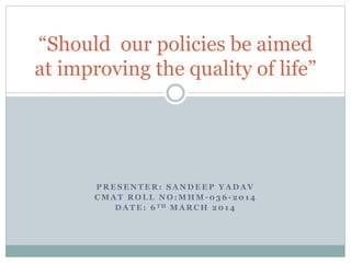 “Should our policies be aimed
at improving the quality of life”

PRESENTER: SANDEEP YADAV
CMAT ROLL NO:MHM-036-2014
D A T E : 6 TH M A R C H 2 0 1 4

 