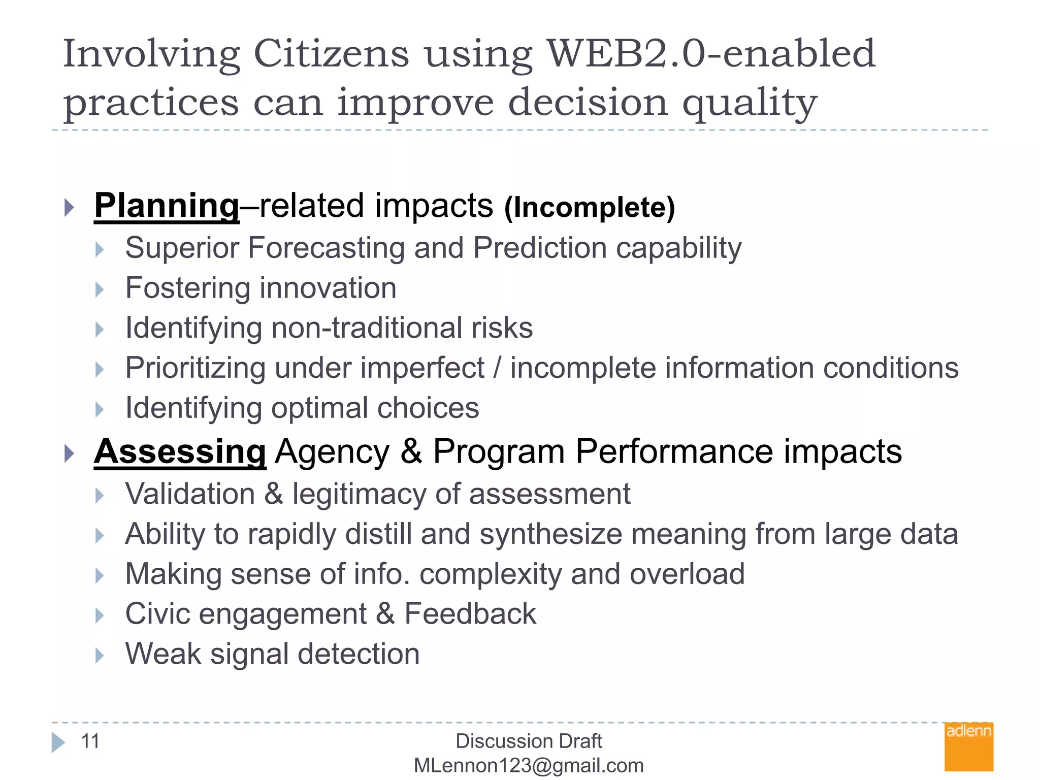Involving Citizens using WEB2.0-enabled practices can improve decision quality11Planning–related impacts (Incomplete)Superior Forecasting and Prediction capabilityFostering innovationIdentifying non-traditional risks Prioritizing under imperfect / incomplete information conditionsIdentifying optimal choicesAssessing Agency & Program Performance impactsValidation & legitimacy of assessmentAbility to rapidly distill and synthesize meaning from large data Making sense of info. complexity and overloadCivic engagement & FeedbackWeak signal detection Discussion Draft MLennon123@gmail.com