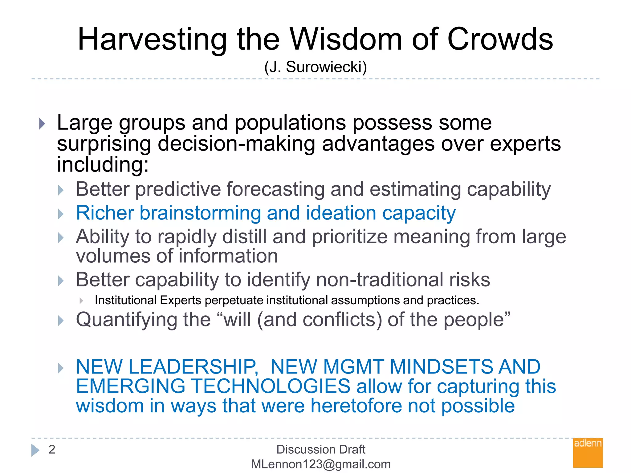 Harvesting the Wisdom of Crowds(J. Surowiecki)Discussion Draft MLennon123@gmail.com2Large groups and populations possess some surprising decision-making advantages over experts including:Better predictive forecasting and estimating capabilityRicher brainstorming and ideation capacityAbility to rapidly distill and prioritize meaning from large volumes of informationBetter capability to identify non-traditional risksInstitutional Experts perpetuate institutional assumptions and practices. Quantifying the “will (and conflicts) of the people”NEW LEADERSHIP,  NEW MGMT MINDSETS AND EMERGING TECHNOLOGIES allow for capturing this wisdom in ways that were heretofore not possible