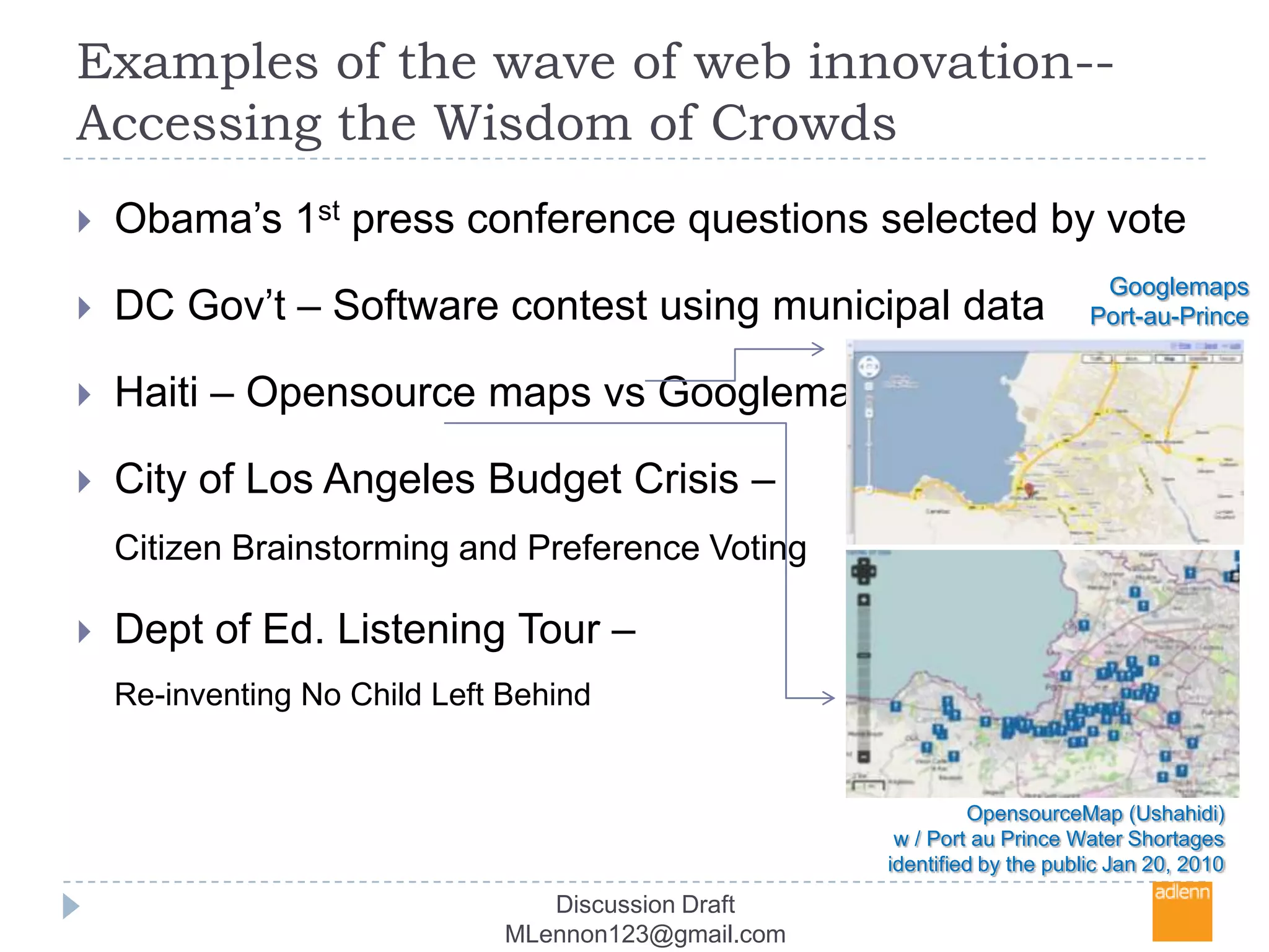 Examples of the wave of web innovation-- Accessing the Wisdom of CrowdsObama’s 1st press conference questions selected by voteDC Gov’t – Software contest using municipal dataHaiti – Opensource maps vsGooglemapsCity of Los Angeles Budget Crisis – Citizen Brainstorming and Preference Voting Dept of Ed. Listening Tour – Re-inventing No Child Left BehindGooglemapsPort-au-PrinceOpensourceMap (Ushahidi) w / Port au Prince Water Shortages identified by the public Jan 20, 2010Discussion Draft MLennon123@gmail.com