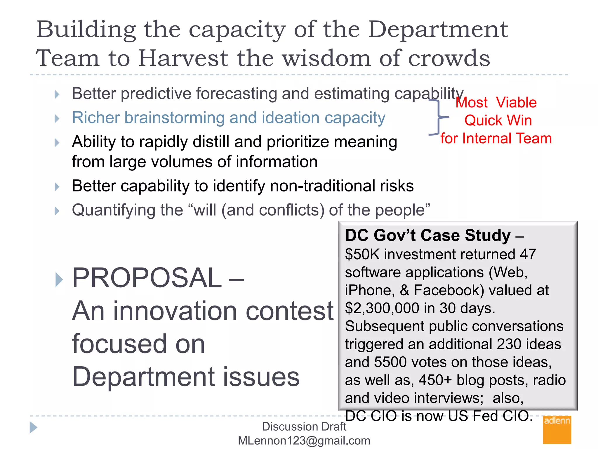 Building the capacity of the Department Team to Harvest the wisdom of crowdsBetter predictive forecasting and estimating capabilityRicher brainstorming and ideation capacity Ability to rapidly distill and prioritize meaning from large volumes of informationBetter capability to identify non-traditional risksQuantifying the “will (and conflicts) of the people” PROPOSAL –An innovation contest focused on Department issuesMost  Viable Quick Winfor Internal Team DC Gov’t Case Study –$50K investment returned 47 software applications (Web, iPhone, & Facebook) valued at $2,300,000 in 30 days.  Subsequent public conversations triggered an additional 230 ideas and 5500 votes on those ideas,  as well as, 450+ blog posts, radio and video interviews;  also,  DC CIO is now US Fed CIO. Discussion Draft MLennon123@gmail.com