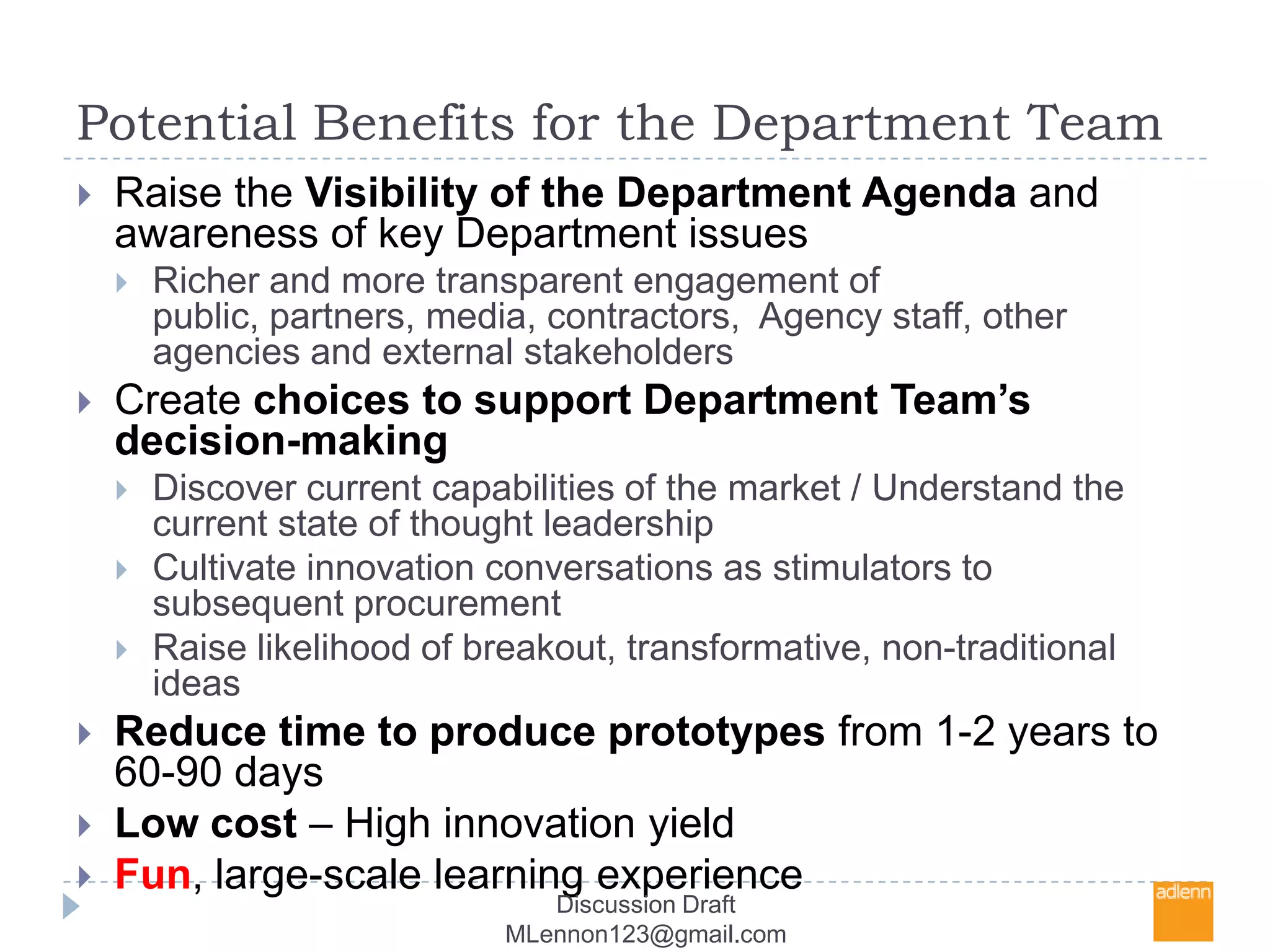 Potential Benefits for the Department TeamRaise the Visibility of the Department Agenda and awareness of key Department issuesRicher and more transparent engagement of public, partners, media, contractors,  Agency staff, other agencies and external stakeholdersCreate choices to support Department Team’s decision-makingDiscover current capabilities of the market / Understand the current state of thought leadershipCultivate innovation conversations as stimulators to subsequent procurementRaise likelihood of breakout, transformative, non-traditional ideasReduce time to produce prototypes from 1-2 years to 60-90 daysLow cost – High innovation yieldFun, large-scale learning experienceDiscussion Draft MLennon123@gmail.com