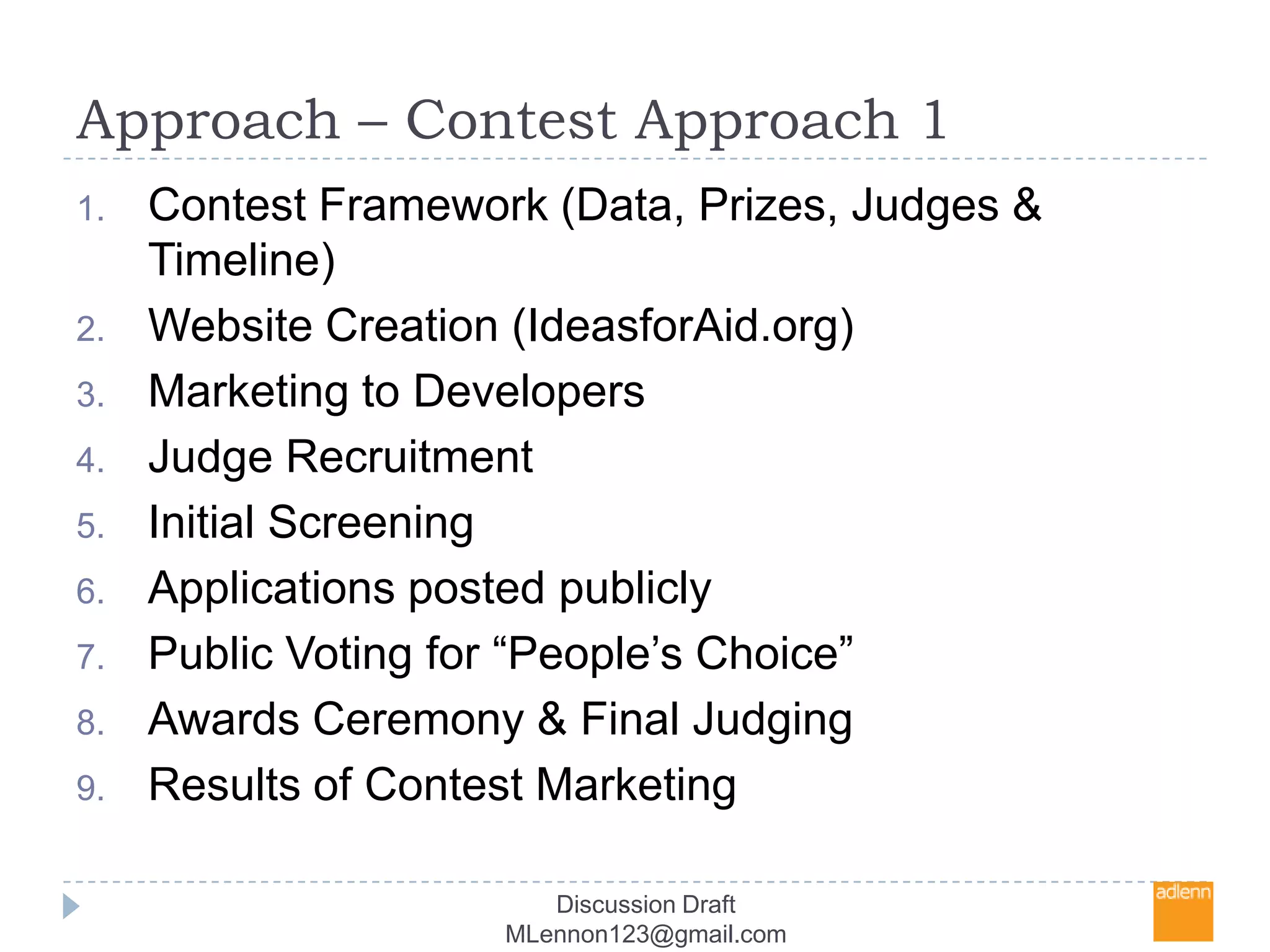 Approach – Contest Approach 1Contest Framework (Data, Prizes, Judges & Timeline)Website Creation (IdeasforAid.org)Marketing to DevelopersJudge RecruitmentInitial ScreeningApplications posted publiclyPublic Voting for “People’s Choice” Awards Ceremony & Final JudgingResults of Contest MarketingDiscussion Draft MLennon123@gmail.com