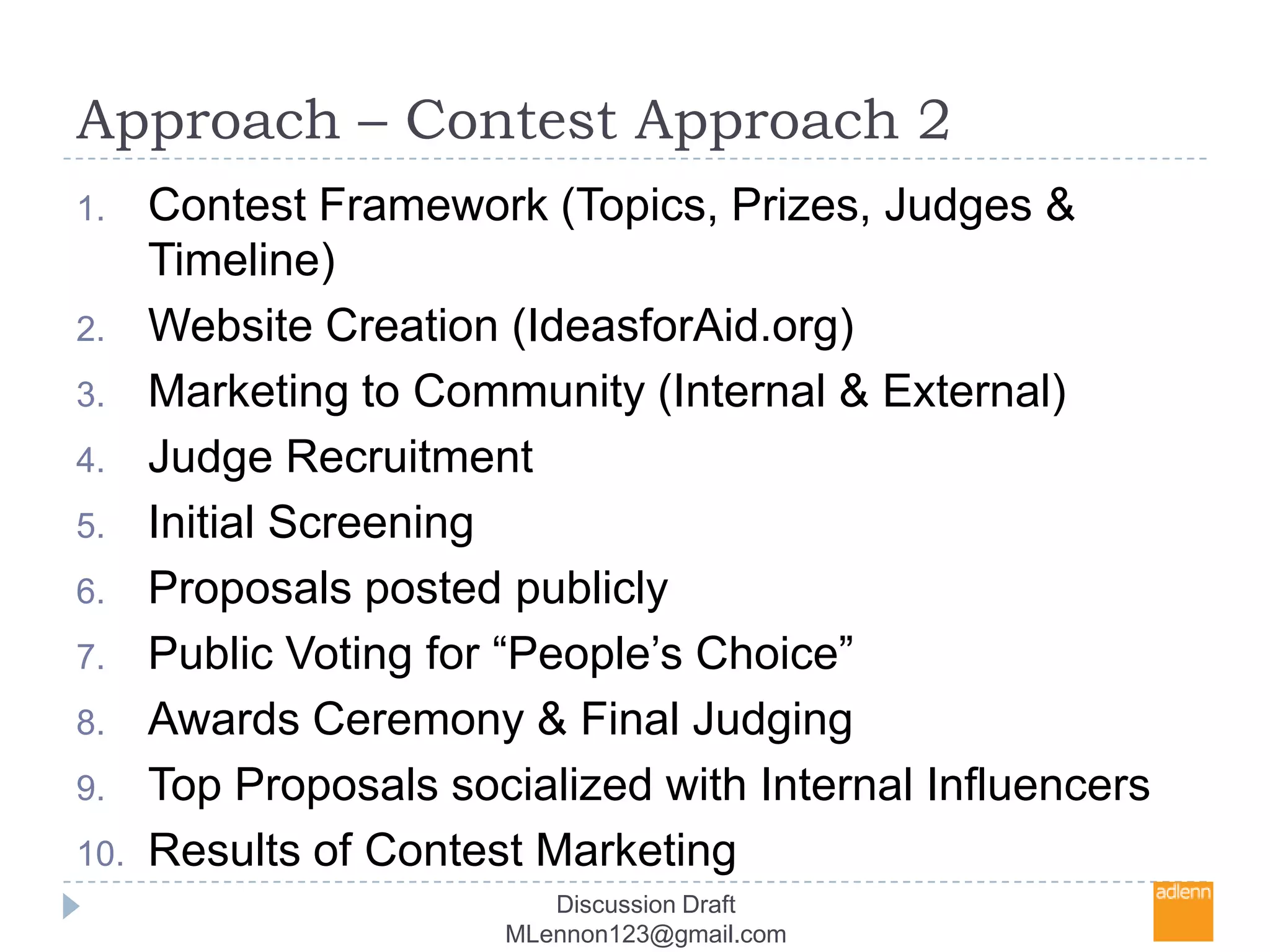 Approach – Contest Approach 2Contest Framework (Topics, Prizes, Judges & Timeline)Website Creation (IdeasforAid.org)Marketing to Community (Internal & External)Judge RecruitmentInitial ScreeningProposals posted publiclyPublic Voting for “People’s Choice” Awards Ceremony & Final JudgingTop Proposals socialized with Internal InfluencersResults of Contest Marketing Discussion Draft MLennon123@gmail.com