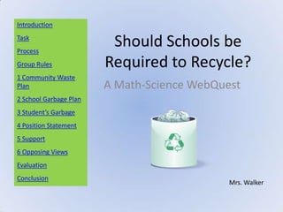 Introduction
Task
Process
                         Should Schools be
Group Rules             Required to Recycle?
1 Community Waste
Plan                    A Math-Science WebQuest
2 School Garbage Plan
3 Student’s Garbage
4 Position Statement
5 Support
6 Opposing Views
Evaluation
Conclusion
                                             Mrs. Walker
 