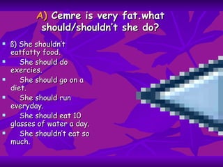 A)  Cemre is very fat.what should/shouldn’t she do? ß) She shouldn’t eatfatty food. She should do exercies. She should go on a diet. She should run everyday. She should eat 10 glasses of water a day. She shouldn’t eat so much. 