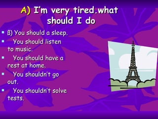 A)  I’m very tired.what  should I do ß) You should a sleep. You should listen to music. You should have a rest at home. You shouldn’t go out. You shouldn’t solve tests. 