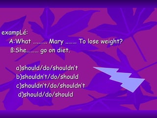 exampLé: A:What …..….. Mary ..…… To lose weight? ß:She……… go on diet. a)should/do/shouldn’t b)shouldn’t/do/should c)shouldn’t/do/shouldn’t d)should/do/should 