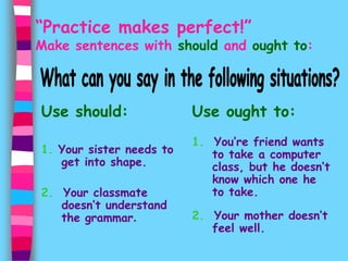 “Practice makes perfect!” 
Make sentences with should and ought to: 
Use should: 
1. Your sister needs to 
get into shape. 
2. Your classmate 
doesn’t understand 
the grammar. 
Use ought to: 
1. You’re friend wants 
to take a computer 
class, but he doesn’t 
know which one he 
to take. 
2. Your mother doesn’t 
feel well. 
 