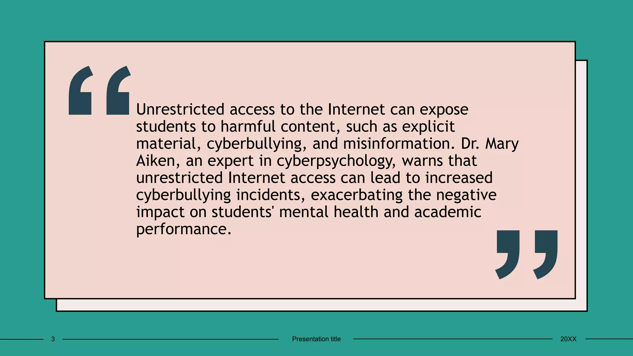 Unrestricted access to the Internet can expose
students to harmful content, such as explicit
material, cyberbullying, and misinformation. Dr. Mary
Aiken, an expert in cyberpsychology, warns that
unrestricted Internet access can lead to increased
cyberbullying incidents, exacerbating the negative
impact on students' mental health and academic
performance.
3 Presentation title 20XX