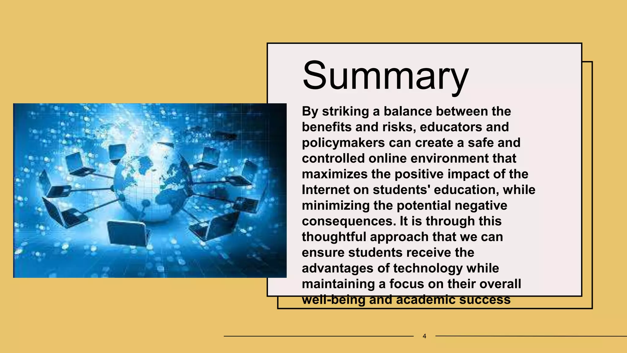 Summary
By striking a balance between the
benefits and risks, educators and
policymakers can create a safe and
controlled online environment that
maximizes the positive impact of the
Internet on students' education, while
minimizing the potential negative
consequences. It is through this
thoughtful approach that we can
ensure students receive the
advantages of technology while
maintaining a focus on their overall
well-being and academic success
4