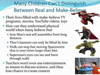 Many Children Can’t Distinguish
Between Real and Make-Believe
 Their lives filled with make-believe TV
programs, movies, YouTube videos, toys
 How can they understand physical
world when many believe that
 Iron Man’s suit self assembles from long
distance
 Thor’s hammer can only be lifted by him
 Hulk can stop fast moving Spaceworm
that is 1000 times larger than him
 Superman’s eyes can see and burn
through walls
 Teachers won’t even use entertainment
as means to discuss science, and thus
lose chance to create context
 