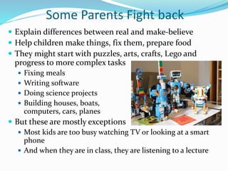 Some Parents Fight back
 Explain differences between real and make-believe
 Help children make things, fix them, prepare food
 They might start with puzzles, arts, crafts, Lego and
progress to more complex tasks
 Fixing meals
 Writing software
 Doing science projects
 Building houses, boats,
computers, cars, planes
 But these are mostly exceptions
 Most kids are too busy watching TV or looking at a smart
phone
 And when they are in class, they are listening to a lecture
 