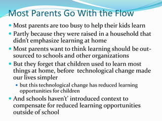 Most Parents Go With the Flow
 Most parents are too busy to help their kids learn
 Partly because they were raised in a household that
didn’t emphasize learning at home
 Most parents want to think learning should be out-
sourced to schools and other organizations
 But they forget that children used to learn most
things at home, before technological change made
our lives simpler
 but this technological change has reduced learning
opportunities for children
 And schools haven’t’ introduced context to
compensate for reduced learning opportunities
outside of school
 