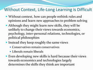 Without Context, Life-Long Learning is Difficult
 Without context, how can people rethink rules and
opinions and learn new approaches to problem solving
 Although they might learn new skills, they will be
unlikely to change their views towards economics,
psychology, inter-personal relations, technologies, or
political philosophies
 Instead they keep roughly the same views
 Conservatives remain conservatives
 Liberals remain liberals
 Even developing new skills is hard because their views
towards economics and technologies largely
determines the skills they think are important
 