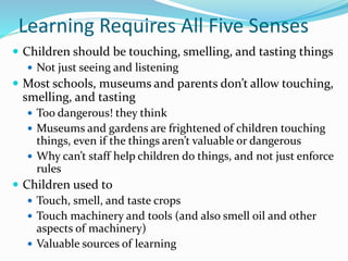 Learning Requires All Five Senses
 Children should be touching, smelling, and tasting things
 Not just seeing and listening
 Most schools, museums and parents don’t allow touching,
smelling, and tasting
 Too dangerous! they think
 Museums and gardens are frightened of children touching
things, even if the things aren’t valuable or dangerous
 Why can’t staff help children do things, and not just enforce
rules
 Children used to
 Touch, smell, and taste crops
 Touch machinery and tools (and also smell oil and other
aspects of machinery)
 Valuable sources of learning
 