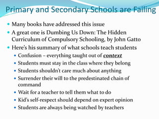 Primary and Secondary Schools are Failing
 Many books have addressed this issue
 A great one is Dumbing Us Down: The Hidden
Curriculum of Compulsory Schooling, by John Gatto
 Here’s his summary of what schools teach students
 Confusion – everything taught out of context
 Students must stay in the class where they belong
 Students shouldn’t care much about anything
 Surrender their will to the predestinated chain of
command
 Wait for a teacher to tell them what to do
 Kid’s self-respect should depend on expert opinion
 Students are always being watched by teachers
 