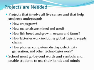 Projects are Needed
 Projects that involve all five senses and that help
students understand:
 How crops grow?
 How materials are mined and used?
 How fish breed and grow in oceans and farms?
 How factories work including global logistic supply
chains
 How phones, computers, displays, electricity
generation, and other technologies work?
 School must go beyond words and symbols and
enable students to use their hands and minds
 