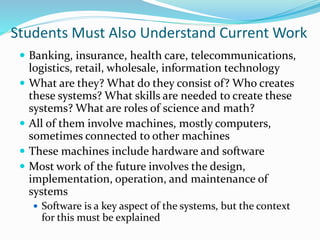 Students Must Also Understand Current Work
 Banking, insurance, health care, telecommunications,
logistics, retail, wholesale, information technology
 What are they? What do they consist of? Who creates
these systems? What skills are needed to create these
systems? What are roles of science and math?
 All of them involve machines, mostly computers,
sometimes connected to other machines
 These machines include hardware and software
 Most work of the future involves the design,
implementation, operation, and maintenance of
systems
 Software is a key aspect of the systems, but the context
for this must be explained
 