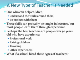A New Type of Teacher is Needed
 One who can help children
 understand the world around them
 do projects with them
 These skills can probably be taught in lectures, but
most people learn them through experience
 Perhaps the best teachers are people over 50 years
old who have experience:
 Professional work
 Raising children
 Traveling
 Other experiences
 What if a school hired these types of teachers?
 