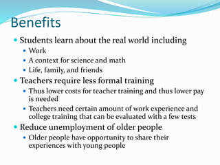 Benefits
 Students learn about the real world including
 Work
 A context for science and math
 Life, family, and friends
 Teachers require less formal training
 Thus lower costs for teacher training and thus lower pay
is needed
 Teachers need certain amount of work experience and
college training that can be evaluated with a few tests
 Reduce unemployment of older people
 Older people have opportunity to share their
experiences with young people
 