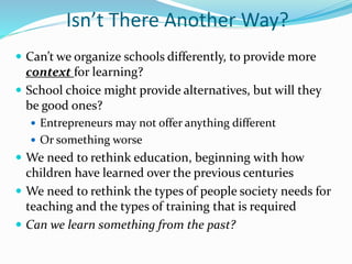 Isn’t There Another Way?
 Can’t we organize schools differently, to provide more
context for learning?
 School choice might provide alternatives, but will they
be good ones?
 Entrepreneurs may not offer anything different
 Or something worse
 We need to rethink education, beginning with how
children have learned over the previous centuries
 We need to rethink the types of people society needs for
teaching and the types of training that is required
 Can we learn something from the past?
 