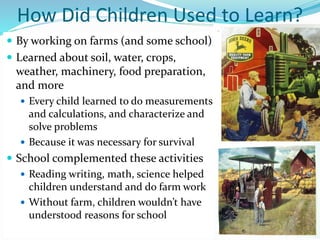 How Did Children Used to Learn?
 By working on farms (and some school)
 Learned about soil, water, crops,
weather, machinery, food preparation,
and more
 Every child learned to do measurements
and calculations, and characterize and
solve problems
 Because it was necessary for survival
 School complemented these activities
 Reading writing, math, science helped
children understand and do farm work
 Without farm, children wouldn’t have
understood reasons for school
 