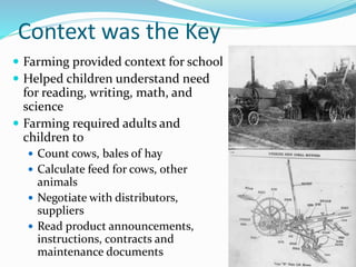 Context was the Key
 Farming provided context for school
 Helped children understand need
for reading, writing, math, and
science
 Farming required adults and
children to
 Count cows, bales of hay
 Calculate feed for cows, other
animals
 Negotiate with distributors,
suppliers
 Read product announcements,
instructions, contracts and
maintenance documents
 