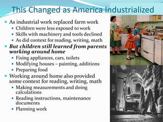  As industrial work replaced farm work
 Children were less exposed to work
 Skills with machinery and tools declined
 As did context for reading, writing, math
 But children still learned from parents
working around home
 Fixing appliances, cars, toilets
 Modifying houses – painting, additions
 Preparing food
 Working around home also provided
some context for reading, writing, math
 Making measurements and doing
calculations
 Reading instructions, maintenance
documents
 Planning work
This Changed as America Industrialized
 